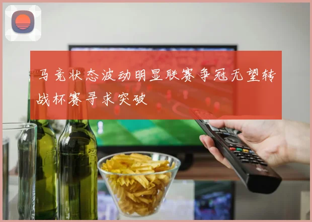 马竞状态波动明显联赛争冠无望转战杯赛寻求突破
