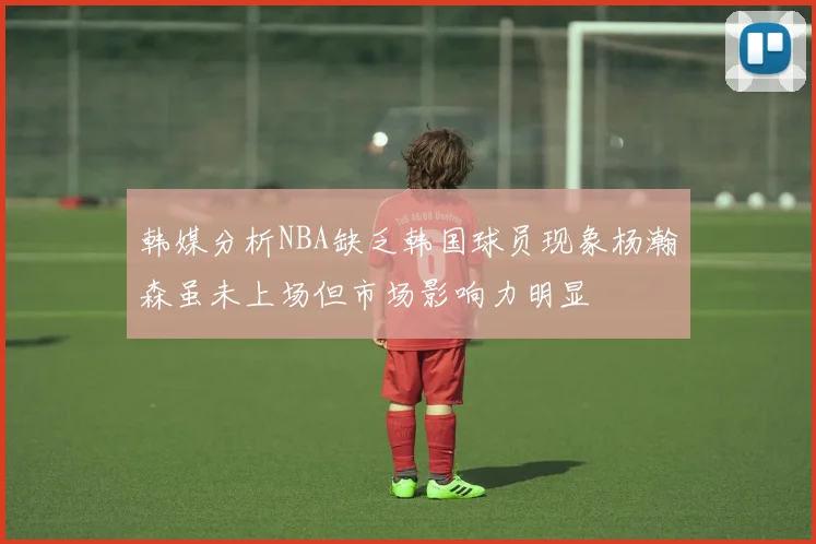 韩媒分析NBA缺乏韩国球员现象杨瀚森虽未上场但市场影响力明显