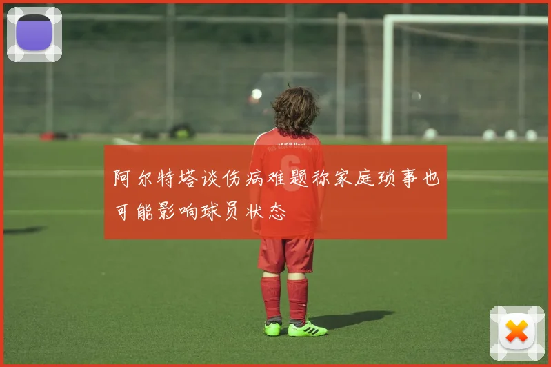 阿尔特塔谈伤病难题称家庭琐事也可能影响球员状态