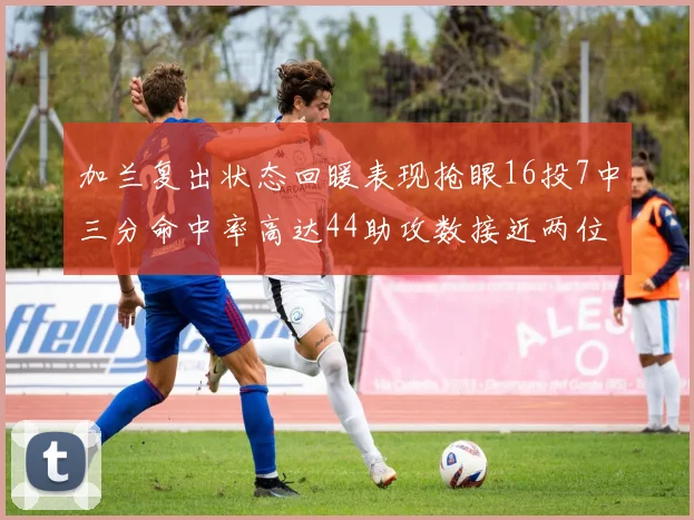 加兰复出状态回暖表现抢眼16投7中三分命中率高达44助攻数接近两位数
