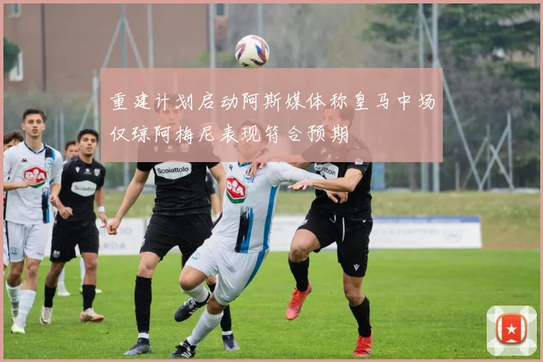 重建计划启动阿斯媒体称皇马中场仅琼阿梅尼表现符合预期