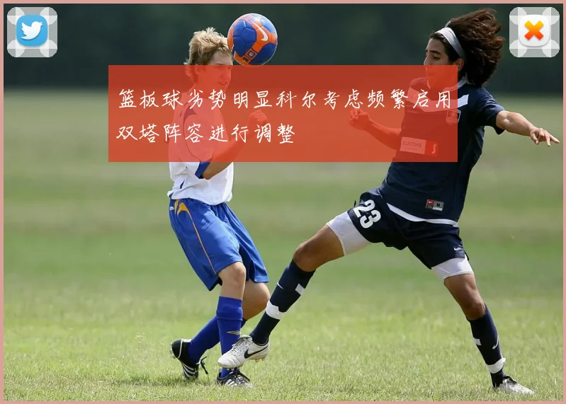 篮板球劣势明显科尔考虑频繁启用双塔阵容进行调整