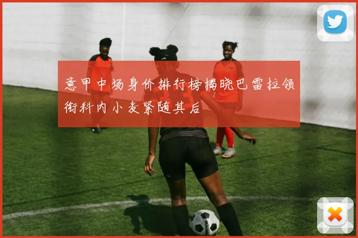 意甲中场身价排行榜揭晓巴雷拉领衔科内小麦紧随其后