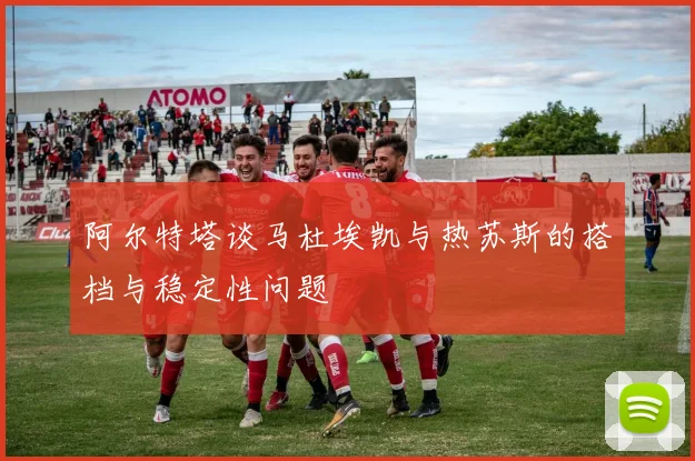 阿尔特塔谈马杜埃凯与热苏斯的搭档与稳定性问题