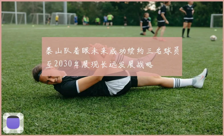 泰山队着眼未来成功续约三名球员至2030年展现长远发展战略