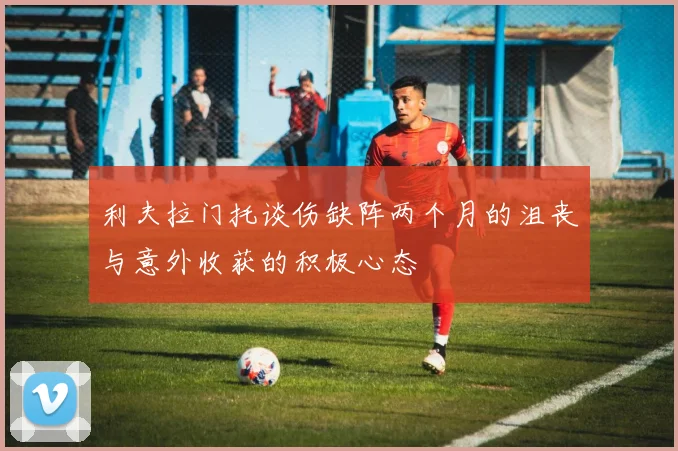 利夫拉门托谈伤缺阵两个月的沮丧与意外收获的积极心态