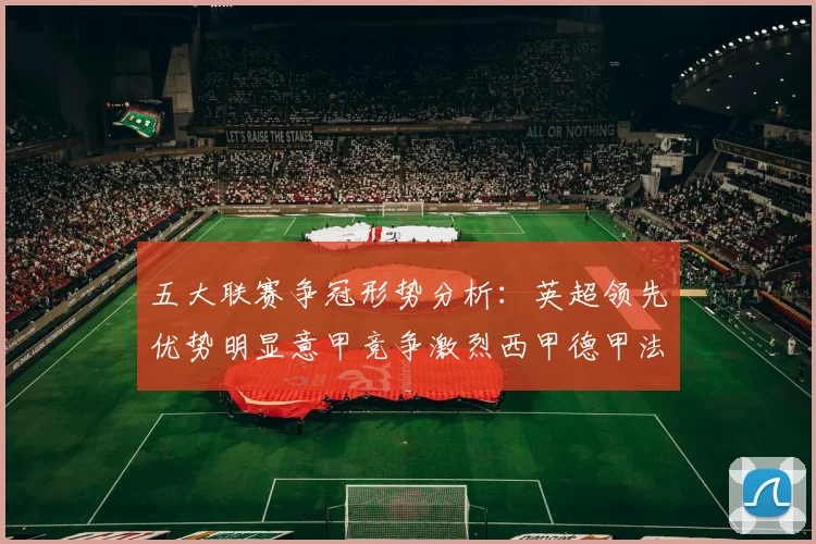 五大联赛争冠形势分析：英超领先优势明显意甲竞争激烈西甲德甲法甲差距各异