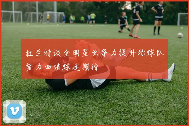 杜兰特谈全明星竞争力提升称球队努力回馈球迷期待